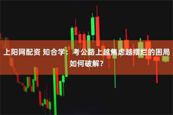 上阳网配资 知合学：考公路上越焦虑越摆烂的困局如何破解？