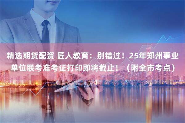 精选期货配资 匠人教育：别错过！25年郑州事业单位联考准考证打印即将截止！（附全市考点）