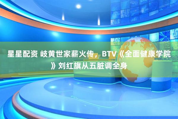 星星配资 岐黄世家薪火传，BTV《全面健康学院》刘红旗从五脏调全身