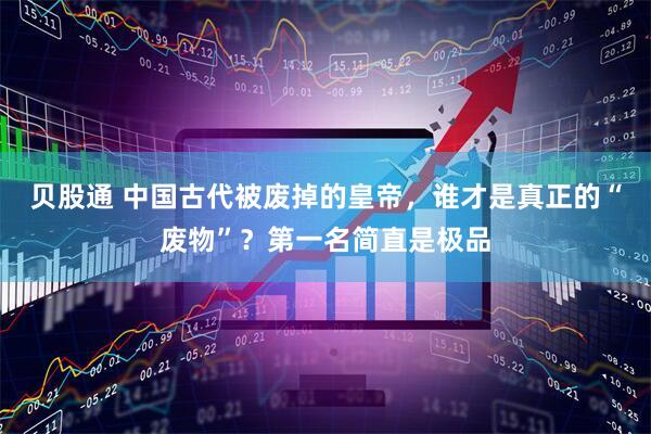 贝股通 中国古代被废掉的皇帝，谁才是真正的“废物”？第一名简直是极品