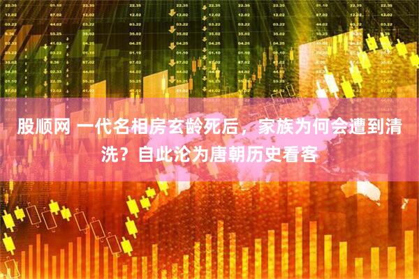 股顺网 一代名相房玄龄死后，家族为何会遭到清洗？自此沦为唐朝历史看客
