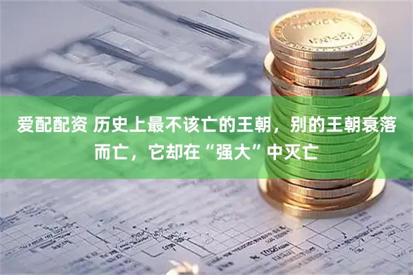 爱配配资 历史上最不该亡的王朝，别的王朝衰落而亡，它却在“强大”中灭亡