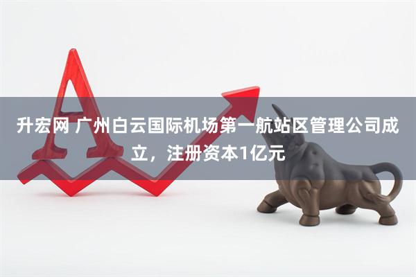 升宏网 广州白云国际机场第一航站区管理公司成立，注册资本1亿元