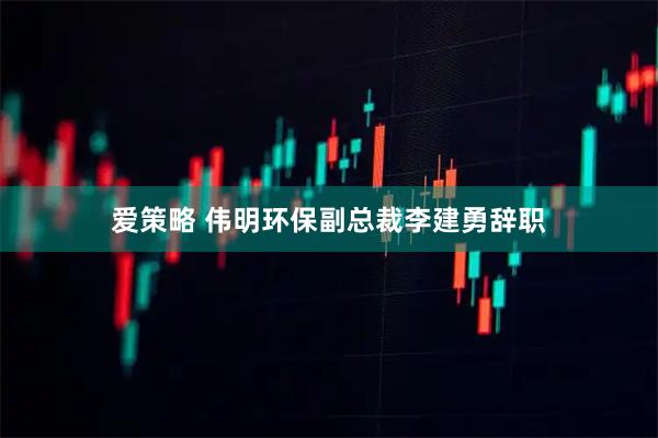 爱策略 伟明环保副总裁李建勇辞职