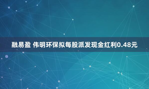 融易盈 伟明环保拟每股派发现金红利0.48元