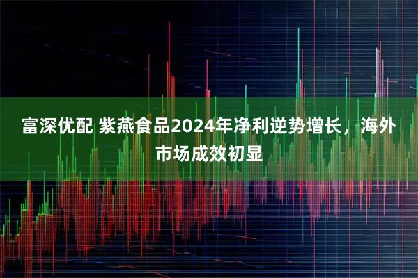富深优配 紫燕食品2024年净利逆势增长，海外市场成效初显