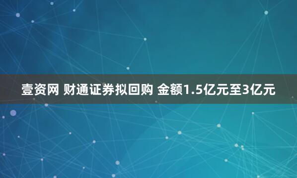 壹资网 财通证券拟回购 金额1.5亿元至3亿元
