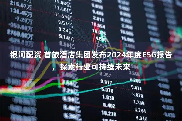 银河配资 首旅酒店集团发布2024年度ESG报告，探索行业可持续未来