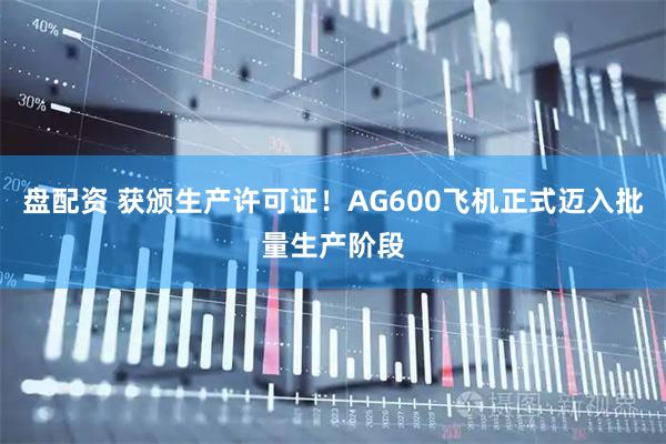 盘配资 获颁生产许可证！AG600飞机正式迈入批量生产阶段