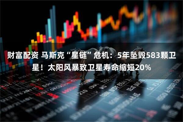 财富配资 马斯克“星链”危机：5年坠毁583颗卫星！太阳风暴致卫星寿命缩短20%