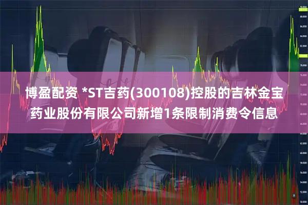 博盈配资 *ST吉药(300108)控股的吉林金宝药业股份有限公司新增1条限制消费令信息