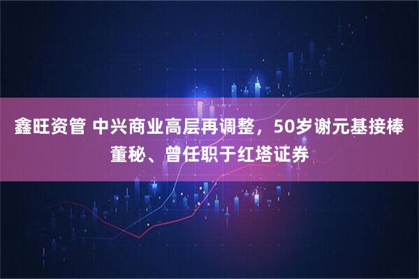 鑫旺资管 中兴商业高层再调整，50岁谢元基接棒董秘、曾任职于红塔证券