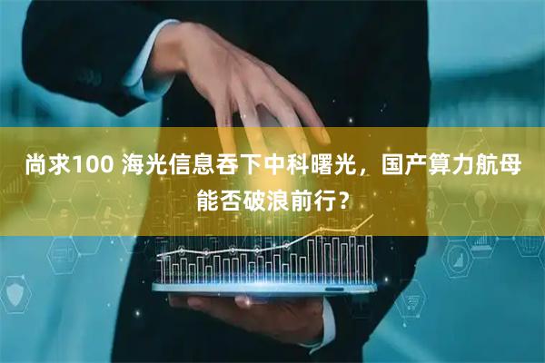 尚求100 海光信息吞下中科曙光，国产算力航母能否破浪前行？