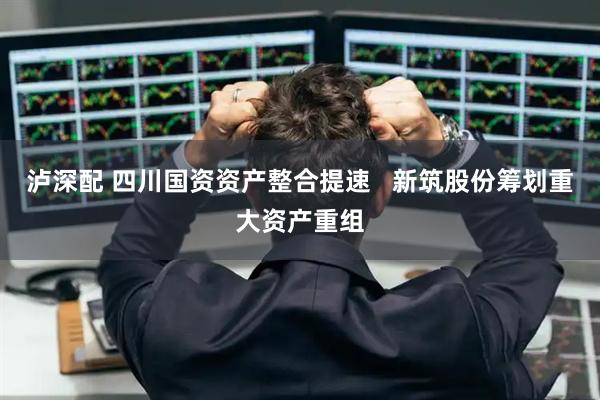 泸深配 四川国资资产整合提速   新筑股份筹划重大资产重组