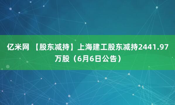 亿米网 【股东减持】上海建工股东减持2441.97万股（6月6日公告）
