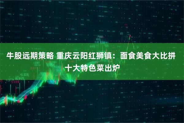 牛股远期策略 重庆云阳红狮镇：面食美食大比拼 十大特色菜出炉