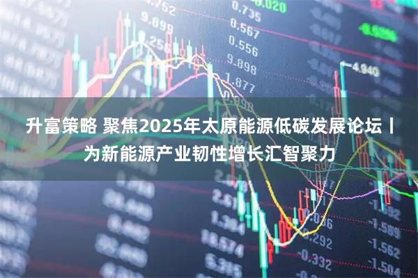 升富策略 聚焦2025年太原能源低碳发展论坛丨为新能源产业韧性增长汇智聚力