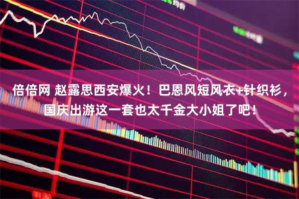 倍倍网 赵露思西安爆火！巴恩风短风衣+针织衫，国庆出游这一套也太千金大小姐了吧！