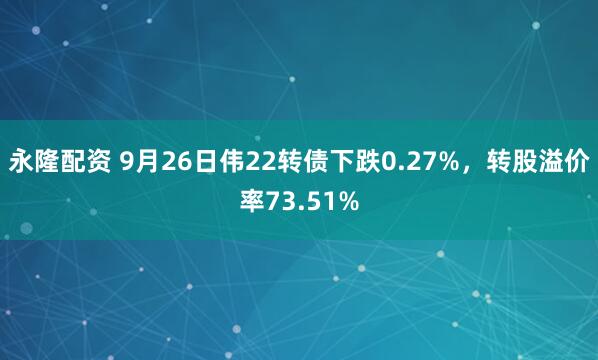 永隆配资 9月26日伟22转债下跌0.27%，转股溢价率73.51%