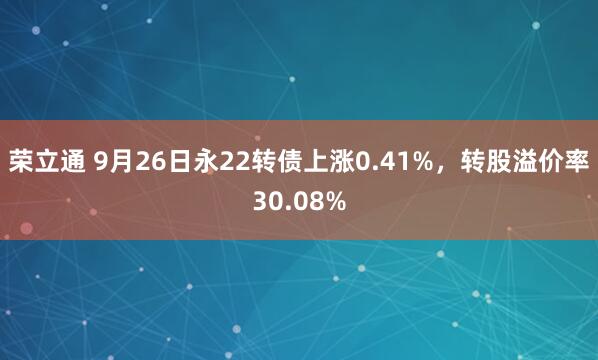 荣立通 9月26日永22转债上涨0.41%，转股溢价率30.08%