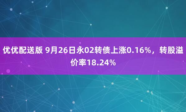 优优配送版 9月26日永02转债上涨0.16%，转股溢价率18.24%