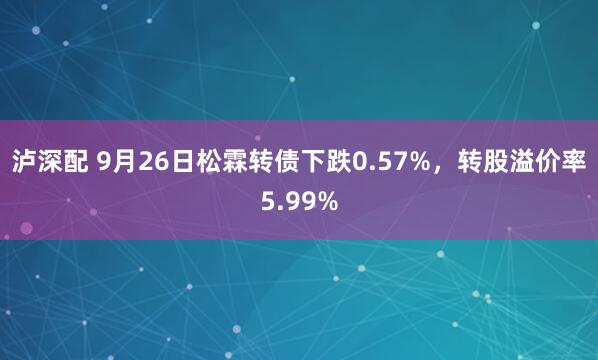 泸深配 9月26日松霖转债下跌0.57%，转股溢价率5.99%