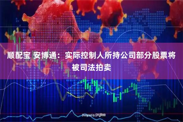 顺配宝 安博通：实际控制人所持公司部分股票将被司法拍卖