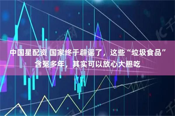 中国星配资 国家终于辟谣了，这些“垃圾食品”含冤多年，其实可以放心大胆吃