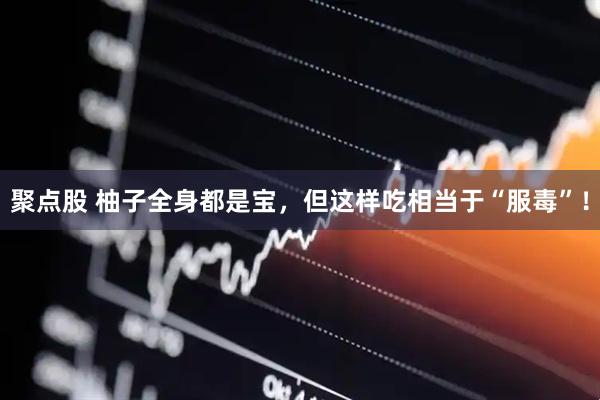 聚点股 柚子全身都是宝，但这样吃相当于“服毒”！