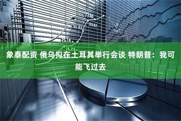 象泰配资 俄乌拟在土耳其举行会谈 特朗普：我可能飞过去