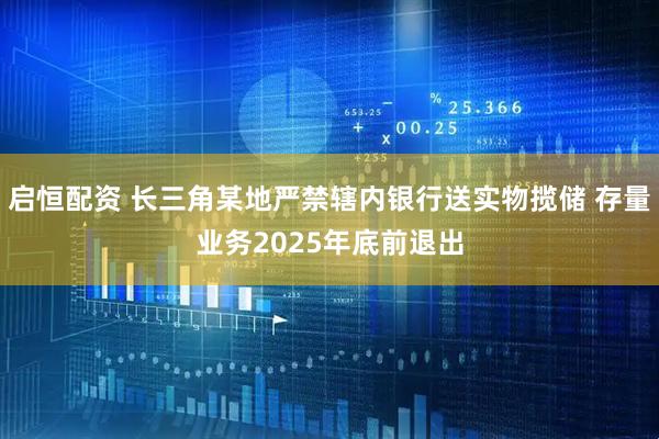启恒配资 长三角某地严禁辖内银行送实物揽储 存量业务2025年底前退出