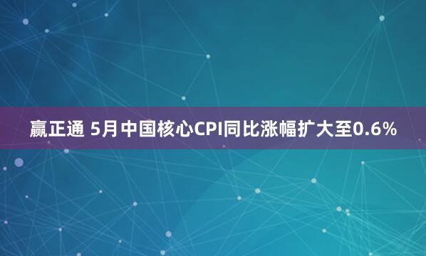 赢正通 5月中国核心CPI同比涨幅扩大至0.6%