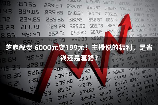 芝麻配资 6000元变199元！主播说的福利，是省钱还是套路？