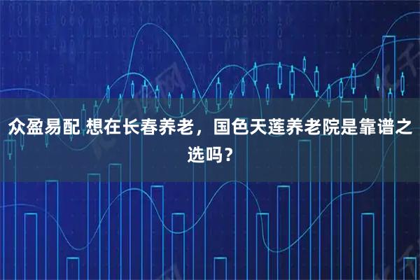 众盈易配 想在长春养老，国色天莲养老院是靠谱之选吗？