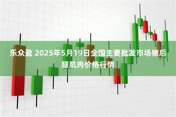 乐众盈 2025年5月19日全国主要批发市场猪后腿肌肉价格行情