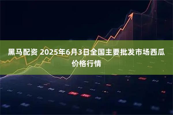 黑马配资 2025年6月3日全国主要批发市场西瓜价格行情