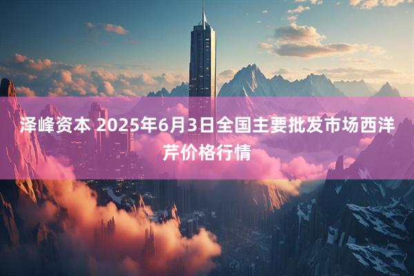 泽峰资本 2025年6月3日全国主要批发市场西洋芹价格行情