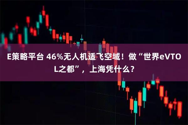 E策略平台 46%无人机适飞空域！做“世界eVTOL之都”，上海凭什么？