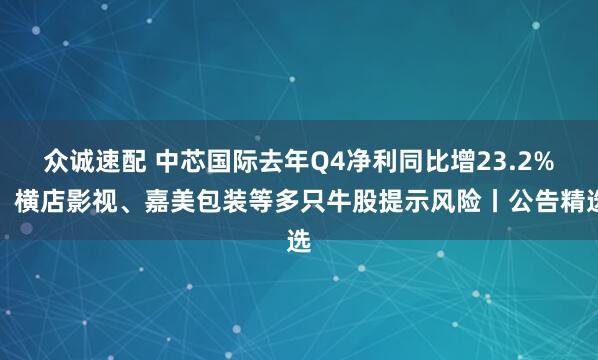 众诚速配 中芯国际去年Q4净利同比增23.2%；横店影视、嘉美包装等多只牛股提示风险丨公告精选