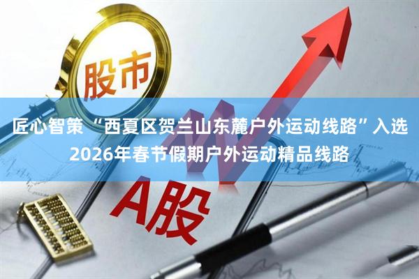 匠心智策 “西夏区贺兰山东麓户外运动线路”入选2026年春节假期户外运动精品线路
