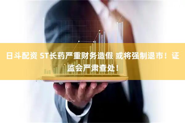 日斗配资 ST长药严重财务造假 或将强制退市！证监会严肃查处！