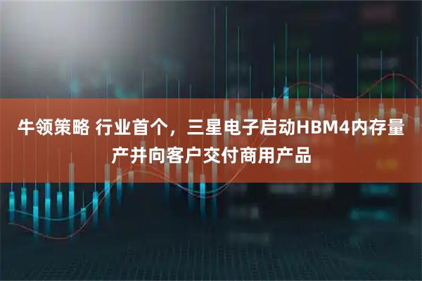 牛领策略 行业首个，三星电子启动HBM4内存量产并向客户交付商用产品