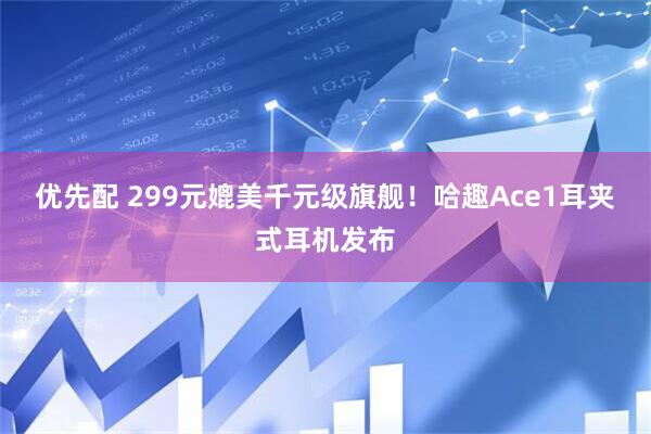 优先配 299元媲美千元级旗舰！哈趣Ace1耳夹式耳机发布