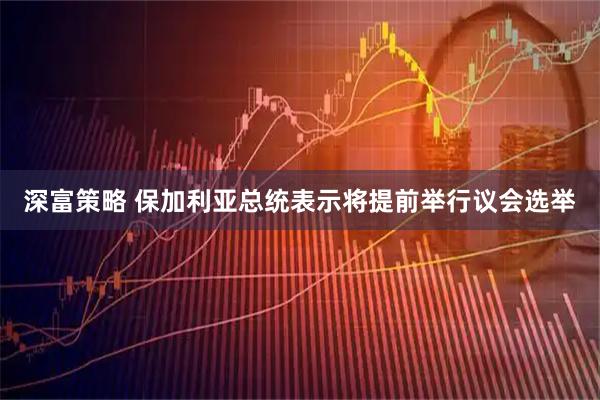 深富策略 保加利亚总统表示将提前举行议会选举