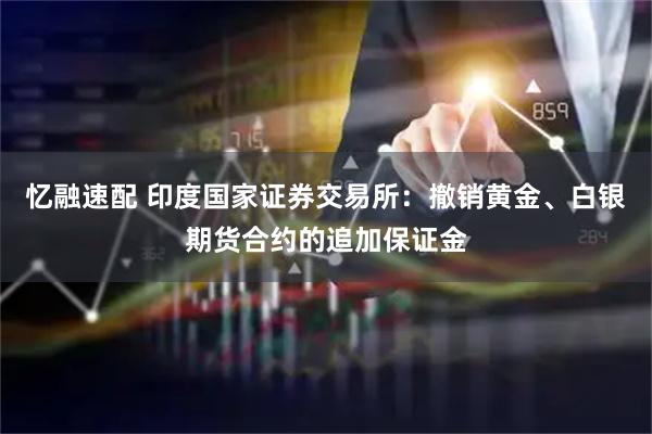 忆融速配 印度国家证券交易所：撤销黄金、白银期货合约的追加保证金