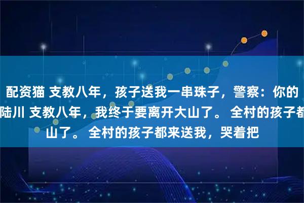 配资猫 支教八年，孩子送我一串珠子，警察：你的学生不是人 顾念陆川 支教八年，我终于要离开大山了。 全村的孩子都来送我，哭着把