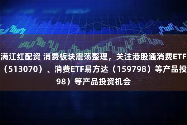 满江红配资 消费板块震荡整理，关注港股通消费ETF易方达（513070）、消费ETF易方达（159798）等产品投资机会