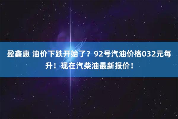 盈鑫惠 油价下跌开始了？92号汽油价格032元每升！现在汽柴油最新报价！