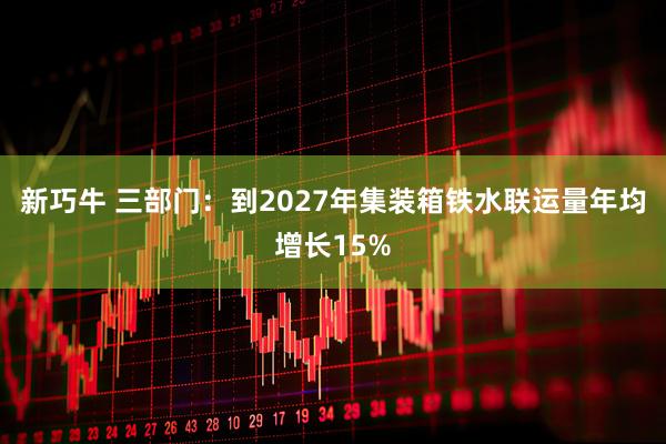 新巧牛 三部门：到2027年集装箱铁水联运量年均增长15%