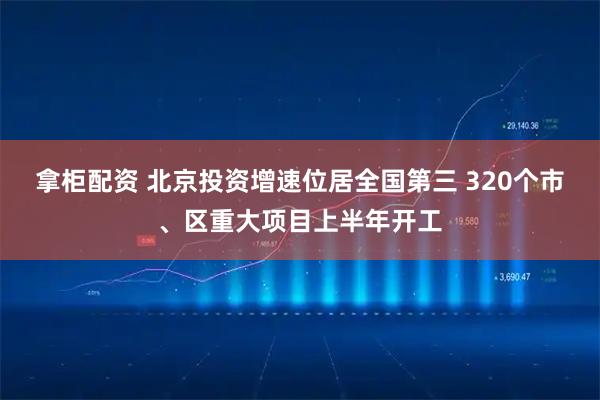 拿柜配资 北京投资增速位居全国第三 320个市、区重大项目上半年开工